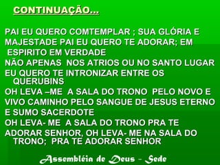 CONTINUAÇÃO...CONTINUAÇÃO...
PAI EU QUERO COMTEMPLAR ; SUA GLÓRIA EPAI EU QUERO COMTEMPLAR ; SUA GLÓRIA E
MAJESTADE PAI EU QUERO TE ADORAR; EMMAJESTADE PAI EU QUERO TE ADORAR; EM
ESPIRITO EM VERDADEESPIRITO EM VERDADE
NÃO APENAS NOS ATRIOS OU NO SANTO LUGARNÃO APENAS NOS ATRIOS OU NO SANTO LUGAR
EU QUERO TE INTRONIZAR ENTRE OSEU QUERO TE INTRONIZAR ENTRE OS
QUERUBINSQUERUBINS
OH LEVA –ME A SALA DO TRONO PELO NOVO EOH LEVA –ME A SALA DO TRONO PELO NOVO E
VIVO CAMINHO PELO SANGUE DE JESUS ETERNOVIVO CAMINHO PELO SANGUE DE JESUS ETERNO
E SUMO SACERDOTEE SUMO SACERDOTE
OH LEVA- ME A SALA DO TRONO PRA TEOH LEVA- ME A SALA DO TRONO PRA TE
ADORAR SENHOR, OH LEVA- ME NA SALA DOADORAR SENHOR, OH LEVA- ME NA SALA DO
TRONO; PRA TE ADORAR SENHORTRONO; PRA TE ADORAR SENHOR
Assembléia de Deus - Sede
 
