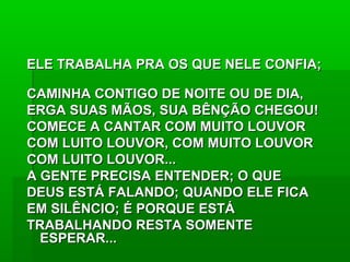 ELE TRABALHA PRA OS QUE NELE CONFIA;ELE TRABALHA PRA OS QUE NELE CONFIA;
CAMINHA CONTIGO DE NOITE OU DE DIA,CAMINHA CONTIGO DE NOITE OU DE DIA,
ERGA SUAS MÃOS, SUA BÊNÇÃO CHEGOU!ERGA SUAS MÃOS, SUA BÊNÇÃO CHEGOU!
COMECE A CANTAR COM MUITO LOUVORCOMECE A CANTAR COM MUITO LOUVOR
COM LUITO LOUVOR, COM MUITO LOUVORCOM LUITO LOUVOR, COM MUITO LOUVOR
COM LUITO LOUVOR...COM LUITO LOUVOR...
A GENTE PRECISA ENTENDER; O QUEA GENTE PRECISA ENTENDER; O QUE
DEUS ESTÁ FALANDO; QUANDO ELE FICADEUS ESTÁ FALANDO; QUANDO ELE FICA
EM SILÊNCIO; É PORQUE ESTÁEM SILÊNCIO; É PORQUE ESTÁ
TRABALHANDO RESTA SOMENTETRABALHANDO RESTA SOMENTE
ESPERAR...ESPERAR...
 