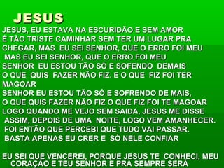 JESUSJESUS
JESUS, EU ESTAVA NA ESCURIDÃO E SEM AMORJESUS, EU ESTAVA NA ESCURIDÃO E SEM AMOR
É TÃO TRISTE CAMINHAR SEM TER UM LUGAR PRAÉ TÃO TRISTE CAMINHAR SEM TER UM LUGAR PRA
CHEGAR, MAS EU SEI SENHOR, QUE O ERRO FOI MEUCHEGAR, MAS EU SEI SENHOR, QUE O ERRO FOI MEU
MAS EU SEI SENHOR, QUE O ERRO FOI MEUMAS EU SEI SENHOR, QUE O ERRO FOI MEU
SENHOR EU ESTOU TÃO SÓ E SOFENDO DEMAISSENHOR EU ESTOU TÃO SÓ E SOFENDO DEMAIS
O QUE QUIS FAZER NÃO FIZ. E O QUE FIZ FOI TERO QUE QUIS FAZER NÃO FIZ. E O QUE FIZ FOI TER
MAGOARMAGOAR
SENHOR EU ESTOU TÃO SÓ E SOFRENDO DE MAIS,SENHOR EU ESTOU TÃO SÓ E SOFRENDO DE MAIS,
O QUE QUIS FAZER NÃO FIZ O QUE FIZ FOI TE MAGOARO QUE QUIS FAZER NÃO FIZ O QUE FIZ FOI TE MAGOAR
LOGO QUANDO ME VEJO SEM SAIDA, JESUS ME DISSELOGO QUANDO ME VEJO SEM SAIDA, JESUS ME DISSE
ASSIM, DEPOIS DE UMA NOITE, LOGO VEM AMANHECER.ASSIM, DEPOIS DE UMA NOITE, LOGO VEM AMANHECER.
FOI ENTÃO QUE PERCEBI QUE TUDO VAI PASSAR.FOI ENTÃO QUE PERCEBI QUE TUDO VAI PASSAR.
BASTA APENAS EU CRER E SÓ NELE CONFIARBASTA APENAS EU CRER E SÓ NELE CONFIAR
EU SEI QUE VENCEREI, PORQUE JESUS TE CONHECI, MEUEU SEI QUE VENCEREI, PORQUE JESUS TE CONHECI, MEU
CORAÇÃO E TEU SENHOR E PRA SEMPRE SERÁCORAÇÃO E TEU SENHOR E PRA SEMPRE SERÁ
 