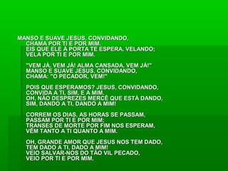 MANSO E SUAVE JESUS, CONVIDANDO,MANSO E SUAVE JESUS, CONVIDANDO,
CHAMA POR TI E POR MIM.CHAMA POR TI E POR MIM.
EIS QUE ELE À PORTA TE ESPERA, VELANDO;EIS QUE ELE À PORTA TE ESPERA, VELANDO;
VELA POR TI E POR MIM.VELA POR TI E POR MIM.
"VEM JÁ, VEM JÁ! ALMA CANSADA, VEM JÁ!""VEM JÁ, VEM JÁ! ALMA CANSADA, VEM JÁ!"
MANSO E SUAVE JESUS, CONVIDANDO,MANSO E SUAVE JESUS, CONVIDANDO,
CHAMA: "O PECADOR, VEM!"CHAMA: "O PECADOR, VEM!"
POIS QUE ESPERAMOS? JESUS, CONVIDANDO,POIS QUE ESPERAMOS? JESUS, CONVIDANDO,
CONVIDA A TI, SIM, E A MIM.CONVIDA A TI, SIM, E A MIM.
OH, NÃO DESPREZES MERCÊ QUE ESTÁ DANDO,OH, NÃO DESPREZES MERCÊ QUE ESTÁ DANDO,
SIM, DANDO A TI, DANDO A MIM!SIM, DANDO A TI, DANDO A MIM!
CORREM OS DIAS, AS HORAS SE PASSAM,CORREM OS DIAS, AS HORAS SE PASSAM,
PASSAM POR TI E POR MIM;PASSAM POR TI E POR MIM;
TRANSES DE MORTE POR FIM NOS ESPERAM,TRANSES DE MORTE POR FIM NOS ESPERAM,
VÊM TANTO A TI QUANTO A MIM.VÊM TANTO A TI QUANTO A MIM.
OH, GRANDE AMOR QUE JESUS NOS TEM DADO,OH, GRANDE AMOR QUE JESUS NOS TEM DADO,
TEM DADO A TI, DADO A MIM!TEM DADO A TI, DADO A MIM!
VEIO SALVAR-NOS DO TÃO VIL PECADO,VEIO SALVAR-NOS DO TÃO VIL PECADO,
VEIO POR TI E POR MIM.VEIO POR TI E POR MIM.
 