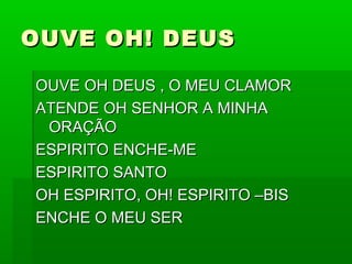 OUVE OH! DEUSOUVE OH! DEUS
OUVE OH DEUS , O MEU CLAMOROUVE OH DEUS , O MEU CLAMOR
ATENDE OH SENHOR A MINHAATENDE OH SENHOR A MINHA
ORAÇÃOORAÇÃO
ESPIRITO ENCHE-MEESPIRITO ENCHE-ME
ESPIRITO SANTOESPIRITO SANTO
OH ESPIRITO, OH! ESPIRITO –BISOH ESPIRITO, OH! ESPIRITO –BIS
ENCHE O MEU SERENCHE O MEU SER
 