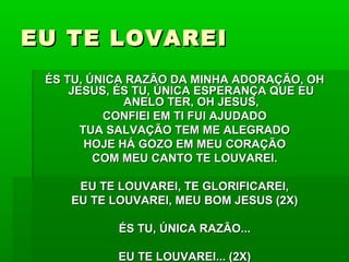 EU TE LOVAREIEU TE LOVAREI
ÉS TU, ÚNICA RAZÃO DA MINHA ADORAÇÃO, OHÉS TU, ÚNICA RAZÃO DA MINHA ADORAÇÃO, OH
JESUS, ÉS TU, ÚNICA ESPERANÇA QUE EUJESUS, ÉS TU, ÚNICA ESPERANÇA QUE EU
ANELO TER, OH JESUS,ANELO TER, OH JESUS,
CONFIEI EM TI FUI AJUDADOCONFIEI EM TI FUI AJUDADO
TUA SALVAÇÃO TEM ME ALEGRADOTUA SALVAÇÃO TEM ME ALEGRADO
HOJE HÁ GOZO EM MEU CORAÇÃOHOJE HÁ GOZO EM MEU CORAÇÃO
COM MEU CANTO TE LOUVAREI.COM MEU CANTO TE LOUVAREI.
EU TE LOUVAREI, TE GLORIFICAREI,EU TE LOUVAREI, TE GLORIFICAREI,
EU TE LOUVAREI, MEU BOM JESUS (2X)EU TE LOUVAREI, MEU BOM JESUS (2X)
ÉS TU, ÚNICA RAZÃO...ÉS TU, ÚNICA RAZÃO...
EU TE LOUVAREI... (2X)EU TE LOUVAREI... (2X)
 