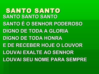 SANTO SANTOSANTO SANTO
SANTO SANTO SANTOSANTO SANTO SANTO
SANTO É O SENHOR PODEROSOSANTO É O SENHOR PODEROSO
DIGNO DE TODA A GLORIADIGNO DE TODA A GLORIA
DIGNO DE TODA HONRADIGNO DE TODA HONRA
E DE RECEBER HOJE O LOUVORE DE RECEBER HOJE O LOUVOR
LOUVAI EXALTE AO SENHORLOUVAI EXALTE AO SENHOR
LOUVAI SEU NOME PARA SEMPRELOUVAI SEU NOME PARA SEMPRE
 