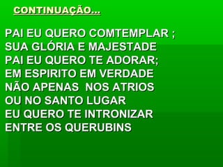 CONTINUAÇÃO...CONTINUAÇÃO...
PAI EU QUERO COMTEMPLAR ;PAI EU QUERO COMTEMPLAR ;
SUA GLÓRIA E MAJESTADESUA GLÓRIA E MAJESTADE
PAI EU QUERO TE ADORAR;PAI EU QUERO TE ADORAR;
EM ESPIRITO EM VERDADEEM ESPIRITO EM VERDADE
NÃO APENAS NOS ATRIOSNÃO APENAS NOS ATRIOS
OU NO SANTO LUGAROU NO SANTO LUGAR
EU QUERO TE INTRONIZAREU QUERO TE INTRONIZAR
ENTRE OS QUERUBINSENTRE OS QUERUBINS
 