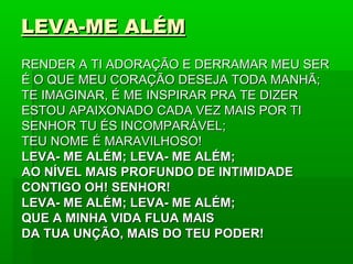 LEVA-ME ALÉMLEVA-ME ALÉM
RENDER A TI ADORAÇÃO E DERRAMAR MEU SERRENDER A TI ADORAÇÃO E DERRAMAR MEU SER
É O QUE MEU CORAÇÃO DESEJA TODA MANHÃ;É O QUE MEU CORAÇÃO DESEJA TODA MANHÃ;
TE IMAGINAR, É ME INSPIRAR PRA TE DIZERTE IMAGINAR, É ME INSPIRAR PRA TE DIZER
ESTOU APAIXONADO CADA VEZ MAIS POR TIESTOU APAIXONADO CADA VEZ MAIS POR TI
SENHOR TU ÉS INCOMPARÁVEL;SENHOR TU ÉS INCOMPARÁVEL;
TEU NOME É MARAVILHOSO!TEU NOME É MARAVILHOSO!
LEVA- ME ALÉM; LEVA- ME ALÉM;LEVA- ME ALÉM; LEVA- ME ALÉM;
AO NÍVEL MAIS PROFUNDO DE INTIMIDADEAO NÍVEL MAIS PROFUNDO DE INTIMIDADE
CONTIGO OH! SENHOR!CONTIGO OH! SENHOR!
LEVA- ME ALÉM; LEVA- ME ALÉM;LEVA- ME ALÉM; LEVA- ME ALÉM;
QUE A MINHA VIDA FLUA MAISQUE A MINHA VIDA FLUA MAIS
DA TUA UNÇÃO, MAIS DO TEU PODER!DA TUA UNÇÃO, MAIS DO TEU PODER!
 