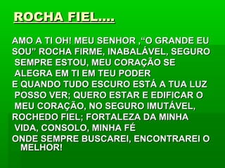 ROCHA FIEL....ROCHA FIEL....
AMO A TI OH! MEU SENHOR ,“O GRANDE EUAMO A TI OH! MEU SENHOR ,“O GRANDE EU
SOU” ROCHA FIRME, INABALÁVEL, SEGUROSOU” ROCHA FIRME, INABALÁVEL, SEGURO
SEMPRE ESTOU, MEU CORAÇÃO SESEMPRE ESTOU, MEU CORAÇÃO SE
ALEGRA EM TI EM TEU PODERALEGRA EM TI EM TEU PODER
E QUANDO TUDO ESCURO ESTÁ A TUA LUZE QUANDO TUDO ESCURO ESTÁ A TUA LUZ
POSSO VER; QUERO ESTAR E EDIFICAR OPOSSO VER; QUERO ESTAR E EDIFICAR O
MEU CORAÇÃO, NO SEGURO IMUTÁVEL,MEU CORAÇÃO, NO SEGURO IMUTÁVEL,
ROCHEDO FIEL; FORTALEZA DA MINHAROCHEDO FIEL; FORTALEZA DA MINHA
VIDA, CONSOLO, MINHA FÉVIDA, CONSOLO, MINHA FÉ
ONDE SEMPRE BUSCAREI, ENCONTRAREI OONDE SEMPRE BUSCAREI, ENCONTRAREI O
MELHOR!MELHOR!
 