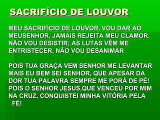 SACRIFÍCIO DE LOUVORSACRIFÍCIO DE LOUVOR
MEU SACRIFÍCIO DE LOUVOR, VOU DAR AOMEU SACRIFÍCIO DE LOUVOR, VOU DAR AO
MEUSENHOR, JAMAIS REJEITA MEU CLAMOR.MEUSENHOR, JAMAIS REJEITA MEU CLAMOR.
NÃO VOU DESISTIR; AS LUTAS VÊM MENÃO VOU DESISTIR; AS LUTAS VÊM ME
ENTRISTECER, NÃO VOU DESANIMARENTRISTECER, NÃO VOU DESANIMAR
POIS TUA GRAÇA VEM SENHOR ME LEVANTARPOIS TUA GRAÇA VEM SENHOR ME LEVANTAR
MAIS EU BEM SEI SENHOR, QUE APESAR DAMAIS EU BEM SEI SENHOR, QUE APESAR DA
DOR TUA PALAVRA SEMPRE ME PORÁ DE PÉ!DOR TUA PALAVRA SEMPRE ME PORÁ DE PÉ!
POIS O SENHOR JESUS,QUE VENCEU POR MIMPOIS O SENHOR JESUS,QUE VENCEU POR MIM
NA CRUZ, CONQUISTEI MINHA VITÓRIA PELANA CRUZ, CONQUISTEI MINHA VITÓRIA PELA
FÉ!FÉ!
 