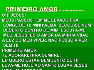 PRIMEIROPRIMEIRO AMORAMOR ((VERSÃO MARCOS WITTVERSÃO MARCOS WITT))
OH! JESUS!OH! JESUS!
MEUS PASSOS TEM ME LEVADO PRAMEUS PASSOS TEM ME LEVADO PRA
LONGE DE TI; MINH’ALMA, SECOU-SE NUMLONGE DE TI; MINH’ALMA, SECOU-SE NUM
DESERTO DENTRO DE MIM, ESCUTA-MEDESERTO DENTRO DE MIM, ESCUTA-ME
MEU JESUS! ÉS O AMOR DA MINHA VIDA;MEU JESUS! ÉS O AMOR DA MINHA VIDA;
A LUZ DO MEU VIVER, NÃO POSSO VIVERA LUZ DO MEU VIVER, NÃO POSSO VIVER
SEM TI!SEM TI!
PRIMEIRO AMORPRIMEIRO AMOR
TE ADORAREI PRA SEMPRE;TE ADORAREI PRA SEMPRE;
EU QUERO ESTAR BEM JUNTO DE TI!EU QUERO ESTAR BEM JUNTO DE TI!
LEVA-ME HOJE AO SANTO LUGAR JESUS,LEVA-ME HOJE AO SANTO LUGAR JESUS,
 