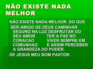 NÃO EXISTE NADANÃO EXISTE NADA
MELHORMELHOR
NÃO EXISTE NADA MELHOR DO QUENÃO EXISTE NADA MELHOR DO QUE
SER AMIGO DE DEUS CAMINHARSER AMIGO DE DEUS CAMINHAR
SEGURO NA LUZ DESFRUTAR DOSEGURO NA LUZ DESFRUTAR DO
SEU AMOR TER A PAZ NOSEU AMOR TER A PAZ NO
CORACAO VIVER SEMPRE EMCORACAO VIVER SEMPRE EM
COMUNHAO E ASSIM PERCEBERCOMUNHAO E ASSIM PERCEBER
A GRANDEZA DO PODER.A GRANDEZA DO PODER.
DE JESUS MEU BOM PASTOR.DE JESUS MEU BOM PASTOR.
 
