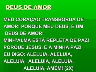 DEUS DE AMORDEUS DE AMOR
MEU CORAÇÃO TRANSBORDA DEMEU CORAÇÃO TRANSBORDA DE
AMOR! PORQUE MEU DEUS, É UMAMOR! PORQUE MEU DEUS, É UM
DEUS DE AMOR!DEUS DE AMOR!
MINH’ALMA ESTÁ REPLETA DE PAZ!MINH’ALMA ESTÁ REPLETA DE PAZ!
PORQUE JESUS, É A MINHA PAZ!PORQUE JESUS, É A MINHA PAZ!
EU DIGO: ALELUIA, ALELUIA,EU DIGO: ALELUIA, ALELUIA,
ALELUIA, ALELUIA, ALELUIA,ALELUIA, ALELUIA, ALELUIA,
ALELUIA, AMÉM! (2X)ALELUIA, AMÉM! (2X)
 
