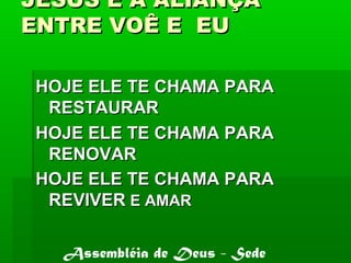 JESUS É A ALIANÇAJESUS É A ALIANÇA
ENTRE VOÊ E EUENTRE VOÊ E EU
HOJE ELE TE CHAMA PARAHOJE ELE TE CHAMA PARA
RESTAURARRESTAURAR
HOJE ELE TE CHAMA PARAHOJE ELE TE CHAMA PARA
RENOVARRENOVAR
HOJE ELE TE CHAMA PARAHOJE ELE TE CHAMA PARA
REVIVERREVIVER E AMARE AMAR
Assembléia de Deus - Sede
 