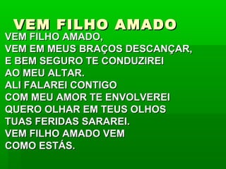VEM FILHO AMADOVEM FILHO AMADO
VEM FILHO AMADO,VEM FILHO AMADO,
VEM EM MEUS BRAÇOS DESCANÇAR,VEM EM MEUS BRAÇOS DESCANÇAR,
E BEM SEGURO TE CONDUZIREIE BEM SEGURO TE CONDUZIREI
AO MEU ALTAR.AO MEU ALTAR.
ALI FALAREI CONTIGOALI FALAREI CONTIGO
COM MEU AMOR TE ENVOLVEREICOM MEU AMOR TE ENVOLVEREI
QUERO OLHAR EM TEUS OLHOSQUERO OLHAR EM TEUS OLHOS
TUAS FERIDAS SARAREI.TUAS FERIDAS SARAREI.
VEM FILHO AMADO VEMVEM FILHO AMADO VEM
COMO ESTÁS.COMO ESTÁS.
 
