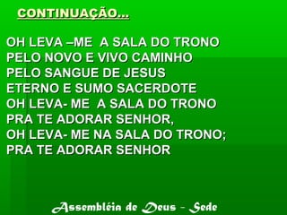 CONTINUAÇÃO...CONTINUAÇÃO...
OH LEVA –ME A SALA DO TRONOOH LEVA –ME A SALA DO TRONO
PELO NOVO E VIVO CAMINHOPELO NOVO E VIVO CAMINHO
PELO SANGUE DE JESUSPELO SANGUE DE JESUS
ETERNO E SUMO SACERDOTEETERNO E SUMO SACERDOTE
OH LEVA- ME A SALA DO TRONOOH LEVA- ME A SALA DO TRONO
PRA TE ADORAR SENHOR,PRA TE ADORAR SENHOR,
OH LEVA- ME NA SALA DO TRONO;OH LEVA- ME NA SALA DO TRONO;
PRA TE ADORAR SENHORPRA TE ADORAR SENHOR
Assembléia de Deus - Sede
 