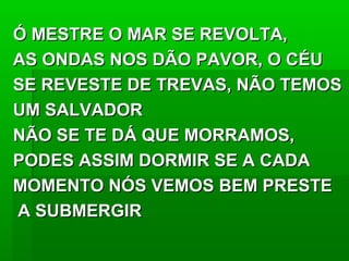 Ó MESTRE O MAR SE REVOLTA,Ó MESTRE O MAR SE REVOLTA,
AS ONDAS NOS DÃO PAVOR, O CÉUAS ONDAS NOS DÃO PAVOR, O CÉU
SE REVESTE DE TREVAS, NÃO TEMOSSE REVESTE DE TREVAS, NÃO TEMOS
UM SALVADORUM SALVADOR
NÃO SE TE DÁ QUE MORRAMOS,NÃO SE TE DÁ QUE MORRAMOS,
PODES ASSIM DORMIR SE A CADAPODES ASSIM DORMIR SE A CADA
MOMENTO NÓS VEMOS BEM PRESTEMOMENTO NÓS VEMOS BEM PRESTE
A SUBMERGIRA SUBMERGIR
 