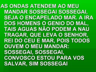 AS ONDAS ATENDEM AO MEUAS ONDAS ATENDEM AO MEU
MANDAR SOSSEGAI SOSSEGAI,MANDAR SOSSEGAI SOSSEGAI,
SEJA O ENCAPELADO MAR. A IRASEJA O ENCAPELADO MAR. A IRA
DOS HOMENS O GENIO DO MAL,DOS HOMENS O GENIO DO MAL,
TAIS AGUAS NÃO PODEM A NAUTAIS AGUAS NÃO PODEM A NAU
TRAGAR, QUE LEVA O SENHOR,TRAGAR, QUE LEVA O SENHOR,
REI DO CEU E MAR, POIS TODOSREI DO CEU E MAR, POIS TODOS
OUVEM O MEU MANDAR:OUVEM O MEU MANDAR:
SOSSEGAI, SOSSEGAI,SOSSEGAI, SOSSEGAI,
CONVOSCO ESTOU PARA VOSCONVOSCO ESTOU PARA VOS
SALVAR, SIM SOSSEGAISALVAR, SIM SOSSEGAI
 