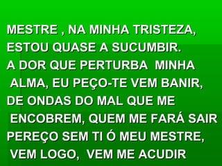 MESTRE , NA MINHA TRISTEZA,MESTRE , NA MINHA TRISTEZA,
ESTOU QUASE A SUCUMBIR.ESTOU QUASE A SUCUMBIR.
A DOR QUE PERTURBA MINHAA DOR QUE PERTURBA MINHA
ALMA, EU PEÇO-TE VEM BANIR,ALMA, EU PEÇO-TE VEM BANIR,
DE ONDAS DO MAL QUE MEDE ONDAS DO MAL QUE ME
ENCOBREM, QUEM ME FARÁ SAIRENCOBREM, QUEM ME FARÁ SAIR
PEREÇO SEM TI Ó MEU MESTRE,PEREÇO SEM TI Ó MEU MESTRE,
VEM LOGO, VEM ME ACUDIRVEM LOGO, VEM ME ACUDIR
 