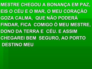 MESTRE CHEGOU A BONANÇA EM PAZ,MESTRE CHEGOU A BONANÇA EM PAZ,
EIS O CÉU E O MAR, O MEU CORAÇÃOEIS O CÉU E O MAR, O MEU CORAÇÃO
GOZA CALMA, QUE NÃO PODERÁGOZA CALMA, QUE NÃO PODERÁ
FINDAR, FICA COMIGO Ó MEU MESTRE,FINDAR, FICA COMIGO Ó MEU MESTRE,
DONO DA TERRA E CÉU. E ASSIMDONO DA TERRA E CÉU. E ASSIM
CHEGAREI BEM SEGURO, AO PORTOCHEGAREI BEM SEGURO, AO PORTO
DESTINO MEUDESTINO MEU
 