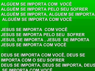 ALGÚEM SE IMPORTA COM VOCÊALGÚEM SE IMPORTA COM VOCÊ
ALGUÉM SE IMPORTA PELO SEU SOFRERALGUÉM SE IMPORTA PELO SEU SOFRER
ALGUÉM SE IMPORTA, ALGUEM SE IMPORTA,ALGUÉM SE IMPORTA, ALGUEM SE IMPORTA,
ALGUÉM SE IMPORTA COM VOCÊALGUÉM SE IMPORTA COM VOCÊ
JESUS SE IMPORTA COM VOCÊJESUS SE IMPORTA COM VOCÊ
JESUS SE IMPORTA PELO SEU SOFRERJESUS SE IMPORTA PELO SEU SOFRER
JESUS, SE IMPORTA , JESUS SE IMPORTAJESUS, SE IMPORTA , JESUS SE IMPORTA
JESUS SE IMPORTA COM VOCÊJESUS SE IMPORTA COM VOCÊ
DEUS SE IMPORTA COM VOCÊ, DEUS SEDEUS SE IMPORTA COM VOCÊ, DEUS SE
IMPORTA COM O SEU SOFRERIMPORTA COM O SEU SOFRER
DEUS SE IMPORTA, DEUS SE IMPORTA, DEUSDEUS SE IMPORTA, DEUS SE IMPORTA, DEUS
 
