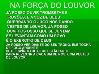 JÁ POSSO OUVIR TROMBETAS EJÁ POSSO OUVIR TROMBETAS E
TROVÕES, É A VOZ DE DEUSTROVÕES, É A VOZ DE DEUS
QUEBRANDO O JUGO NOS DANDOQUEBRANDO O JUGO NOS DANDO
VESTES DE LOUVOR, JÁ POSSOVESTES DE LOUVOR, JÁ POSSO
OUVIR OS OSSO QUE SE JUNTAMOUVIR OS OSSO QUE SE JUNTAM
SE LEVANTAM COMO UM POVOSE LEVANTAM COMO UM POVO
É O EXERCITO DE DEUSÉ O EXERCITO DE DEUS
JÁ POSSO VER DIANTE DO SEU TRONO, ELE TOCHAJÁ POSSO VER DIANTE DO SEU TRONO, ELE TOCHA
DE FOGO ARDENTEDE FOGO ARDENTE
SETE ESPÍRITO DE DEUS ESTÃO AQUISETE ESPÍRITO DE DEUS ESTÃO AQUI
PARA REVESTIR A CADA UM DE NÓS, COM VESTESPARA REVESTIR A CADA UM DE NÓS, COM VESTES
DE LOUVORDE LOUVOR
NA FORÇA DO LOUVOR
 
