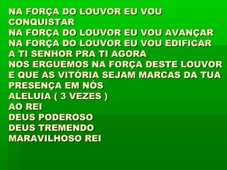 NA FORÇA DO LOUVOR EU VOUNA FORÇA DO LOUVOR EU VOU
CONQUISTARCONQUISTAR
NA FORÇA DO LOUVOR EU VOU AVANÇARNA FORÇA DO LOUVOR EU VOU AVANÇAR
NA FORÇA DO LOUVOR EU VOU EDIFICARNA FORÇA DO LOUVOR EU VOU EDIFICAR
A TI SENHOR PRA TI AGORAA TI SENHOR PRA TI AGORA
NOS ERGUEMOS NA FORÇA DESTE LOUVORNOS ERGUEMOS NA FORÇA DESTE LOUVOR
E QUE AS VITÓRIA SEJAM MARCAS DA TUAE QUE AS VITÓRIA SEJAM MARCAS DA TUA
PRESENÇA EM NÓSPRESENÇA EM NÓS
ALELUIA ( 3 VEZES )ALELUIA ( 3 VEZES )
AO REIAO REI
DEUS PODEROSODEUS PODEROSO
DEUS TREMENDODEUS TREMENDO
MARAVILHOSO REIMARAVILHOSO REI
 