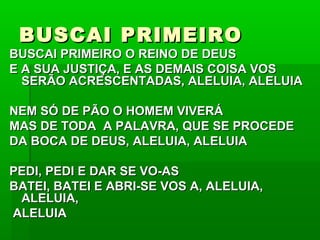 BUSCAI PRIMEIROBUSCAI PRIMEIRO
BUSCAI PRIMEIRO O REINO DE DEUSBUSCAI PRIMEIRO O REINO DE DEUS
E A SUA JUSTIÇA, E AS DEMAIS COISA VOSE A SUA JUSTIÇA, E AS DEMAIS COISA VOS
SERÃO ACRESCENTADAS, ALELUIA, ALELUIASERÃO ACRESCENTADAS, ALELUIA, ALELUIA
NEM SÓ DE PÃO O HOMEM VIVERÁNEM SÓ DE PÃO O HOMEM VIVERÁ
MAS DE TODA A PALAVRA, QUE SE PROCEDEMAS DE TODA A PALAVRA, QUE SE PROCEDE
DA BOCA DE DEUS, ALELUIA, ALELUIADA BOCA DE DEUS, ALELUIA, ALELUIA
PEDI, PEDI E DAR SE VO-ASPEDI, PEDI E DAR SE VO-AS
BATEI, BATEI E ABRI-SE VOS A, ALELUIA,BATEI, BATEI E ABRI-SE VOS A, ALELUIA,
ALELUIA,ALELUIA,
ALELUIAALELUIA
 