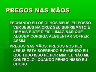 PREGOS NAS MÃOSPREGOS NAS MÃOS
FECHANDO EU OS OLHOS MEUS, EU POSSOFECHANDO EU OS OLHOS MEUS, EU POSSO
VER JESUS NA CRUZ SEU SOFRIEMNTO ÉVER JESUS NA CRUZ SEU SOFRIEMNTO É
DEMAIS E ATÉ DIFICIL IMAGINAR QUEDEMAIS E ATÉ DIFICIL IMAGINAR QUE
ALGUEM CONSIGA ALGUENTAR SOFRERALGUEM CONSIGA ALGUENTAR SOFRER
ASSIMASSIM
PREGOS NAS MÃOS, PREGOS NOS PESPREGOS NAS MÃOS, PREGOS NOS PES
JESUS ESTÁ SOFRENDO E SABENDO EUJESUS ESTÁ SOFRENDO E SABENDO EU
QUE TUDO ISSO PÉ POR MIM EU NÃO MEQUE TUDO ISSO PÉ POR MIM EU NÃO ME
CONTROLO , QUANDO PENSO NISSO EUCONTROLO , QUANDO PENSO NISSO EU
CHOROCHORO
 