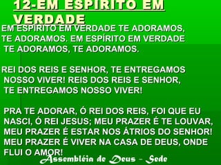 12-EM ESPIRITO EM12-EM ESPIRITO EM
VERDADEVERDADE
EM ESPÍRITO EM VERDADE TE ADORAMOS,EM ESPÍRITO EM VERDADE TE ADORAMOS,
TE ADORAMOS. EM ESPÍRITO EM VERDADETE ADORAMOS. EM ESPÍRITO EM VERDADE
TE ADORAMOS, TE ADORAMOS.TE ADORAMOS, TE ADORAMOS.
REI DOS REIS E SENHOR, TE ENTREGAMOSREI DOS REIS E SENHOR, TE ENTREGAMOS
NOSSO VIVER! REIS DOS REIS E SENHOR,NOSSO VIVER! REIS DOS REIS E SENHOR,
TE ENTREGAMOS NOSSO VIVER!TE ENTREGAMOS NOSSO VIVER!
PRA TE ADORAR, Ó REI DOS REIS, FOI QUE EUPRA TE ADORAR, Ó REI DOS REIS, FOI QUE EU
NASCI, Ó REI JESUS; MEU PRAZER É TE LOUVAR,NASCI, Ó REI JESUS; MEU PRAZER É TE LOUVAR,
MEU PRAZER É ESTAR NOS ÁTRIOS DO SENHOR!MEU PRAZER É ESTAR NOS ÁTRIOS DO SENHOR!
MEU PRAZER É VIVER NA CASA DE DEUS, ONDEMEU PRAZER É VIVER NA CASA DE DEUS, ONDE
FLUI O AMOR!FLUI O AMOR!
Assembléia de Deus - Sede
 