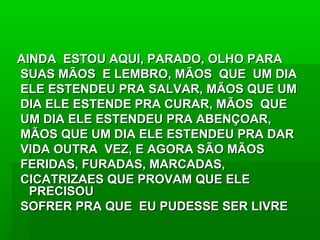 AINDA ESTOU AQUI, PARADO, OLHO PARAAINDA ESTOU AQUI, PARADO, OLHO PARA
SUAS MÃOS E LEMBRO, MÃOS QUE UM DIASUAS MÃOS E LEMBRO, MÃOS QUE UM DIA
ELE ESTENDEU PRA SALVAR, MÃOS QUE UMELE ESTENDEU PRA SALVAR, MÃOS QUE UM
DIA ELE ESTENDE PRA CURAR, MÃOS QUEDIA ELE ESTENDE PRA CURAR, MÃOS QUE
UM DIA ELE ESTENDEU PRA ABENÇOAR,UM DIA ELE ESTENDEU PRA ABENÇOAR,
MÃOS QUE UM DIA ELE ESTENDEU PRA DARMÃOS QUE UM DIA ELE ESTENDEU PRA DAR
VIDA OUTRA VEZ, E AGORA SÃO MÃOSVIDA OUTRA VEZ, E AGORA SÃO MÃOS
FERIDAS, FURADAS, MARCADAS,FERIDAS, FURADAS, MARCADAS,
CICATRIZAES QUE PROVAM QUE ELECICATRIZAES QUE PROVAM QUE ELE
PRECISOUPRECISOU
SOFRER PRA QUE EU PUDESSE SER LIVRESOFRER PRA QUE EU PUDESSE SER LIVRE
 