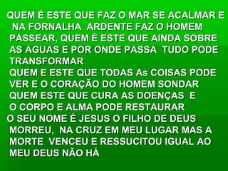 QUEM É ESTE QUE FAZ O MAR SE ACALMAR EQUEM É ESTE QUE FAZ O MAR SE ACALMAR E
NA FORNALHA ARDENTE FAZ O HOMEMNA FORNALHA ARDENTE FAZ O HOMEM
PASSEAR, QUEM É ESTE QUE AINDA SOBREPASSEAR, QUEM É ESTE QUE AINDA SOBRE
AS AGUAS E POR ONDE PASSA TUDO PODEAS AGUAS E POR ONDE PASSA TUDO PODE
TRANSFORMARTRANSFORMAR
QUEM E ESTE QUE TODAS As COISAS PODEQUEM E ESTE QUE TODAS As COISAS PODE
VER E O CORAÇÃO DO HOMEM SONDARVER E O CORAÇÃO DO HOMEM SONDAR
QUEM ESTE QUE CURA AS DOENÇAS EQUEM ESTE QUE CURA AS DOENÇAS E
O CORPO E ALMA PODE RESTAURARO CORPO E ALMA PODE RESTAURAR
O SEU NOME É JESUS O FILHO DE DEUSO SEU NOME É JESUS O FILHO DE DEUS
MORREU, NA CRUZ EM MEU LUGAR MAS AMORREU, NA CRUZ EM MEU LUGAR MAS A
MORTE VENCEU E RESSUCITOU IGUAL AOMORTE VENCEU E RESSUCITOU IGUAL AO
MEU DEUS NÃO HÁMEU DEUS NÃO HÁ
 