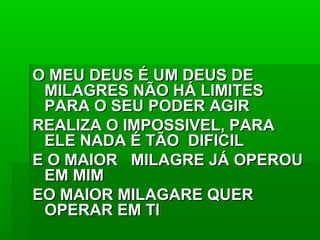 O MEU DEUS É UM DEUS DEO MEU DEUS É UM DEUS DE
MILAGRES NÃO HÁ LIMITESMILAGRES NÃO HÁ LIMITES
PARA O SEU PODER AGIRPARA O SEU PODER AGIR
REALIZA O IMPOSSIVEL, PARAREALIZA O IMPOSSIVEL, PARA
ELE NADA É TÃO DIFICILELE NADA É TÃO DIFICIL
E O MAIOR MILAGRE JÁ OPEROUE O MAIOR MILAGRE JÁ OPEROU
EM MIMEM MIM
EO MAIOR MILAGARE QUEREO MAIOR MILAGARE QUER
OPERAR EM TIOPERAR EM TI
 