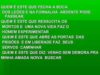 QUEM É ESTE QUE FECHA A BOCAQUEM É ESTE QUE FECHA A BOCA
DOS LEÕES E NA FORNALHA ARDENTE PODEDOS LEÕES E NA FORNALHA ARDENTE PODE
PASSEAR,PASSEAR,
QUEM É ESTE QUE RESSUCITA OSQUEM É ESTE QUE RESSUCITA OS
MORTOS E UMA NOVA VIDA FAZ OMORTOS E UMA NOVA VIDA FAZ O
HOMEM EXPERIMENTARHOMEM EXPERIMENTAR
QUEM É ESTE QUE ABRE AS PORTAS DASQUEM É ESTE QUE ABRE AS PORTAS DAS
PRISÕES E EM LIBERADE FAZ SEUSPRISÕES E EM LIBERADE FAZ SEUS
SERVOS CAMINHARSERVOS CAMINHAR
QUEM E ESTE QUE DIZ: VENHO SEM DEMORA PRAQUEM E ESTE QUE DIZ: VENHO SEM DEMORA PRA
MINHA AMADA NOIVA BUSCARMINHA AMADA NOIVA BUSCAR
 
