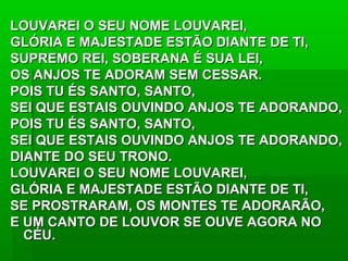 LOUVAREI O SEU NOME LOUVAREI,LOUVAREI O SEU NOME LOUVAREI,
GLÓRIA E MAJESTADE ESTÃO DIANTE DE TI,GLÓRIA E MAJESTADE ESTÃO DIANTE DE TI,
SUPREMO REI, SOBERANA É SUA LEI,SUPREMO REI, SOBERANA É SUA LEI,
OS ANJOS TE ADORAM SEM CESSAR.OS ANJOS TE ADORAM SEM CESSAR.
POIS TU ÉS SANTO, SANTO,POIS TU ÉS SANTO, SANTO,
SEI QUE ESTAIS OUVINDO ANJOS TE ADORANDO,SEI QUE ESTAIS OUVINDO ANJOS TE ADORANDO,
POIS TU ÉS SANTO, SANTO,POIS TU ÉS SANTO, SANTO,
SEI QUE ESTAIS OUVINDO ANJOS TE ADORANDO,SEI QUE ESTAIS OUVINDO ANJOS TE ADORANDO,
DIANTE DO SEU TRONO.DIANTE DO SEU TRONO.
LOUVAREI O SEU NOME LOUVAREI,LOUVAREI O SEU NOME LOUVAREI,
GLÓRIA E MAJESTADE ESTÃO DIANTE DE TI,GLÓRIA E MAJESTADE ESTÃO DIANTE DE TI,
SE PROSTRARAM, OS MONTES TE ADORARÃO,SE PROSTRARAM, OS MONTES TE ADORARÃO,
E UM CANTO DE LOUVOR SE OUVE AGORA NOE UM CANTO DE LOUVOR SE OUVE AGORA NO
CÉU.CÉU.
 