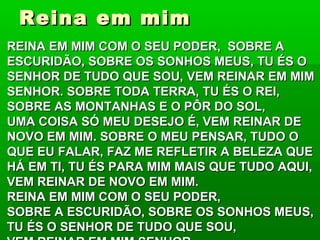 Reina em mimReina em mim
REINA EM MIM COM O SEU PODER, SOBRE AREINA EM MIM COM O SEU PODER, SOBRE A
ESCURIDÃO, SOBRE OS SONHOS MEUS, TU ÉS OESCURIDÃO, SOBRE OS SONHOS MEUS, TU ÉS O
SENHOR DE TUDO QUE SOU, VEM REINAR EM MIMSENHOR DE TUDO QUE SOU, VEM REINAR EM MIM
SENHOR. SOBRE TODA TERRA, TU ÉS O REI,SENHOR. SOBRE TODA TERRA, TU ÉS O REI,
SOBRE AS MONTANHAS E O PÔR DO SOL,SOBRE AS MONTANHAS E O PÔR DO SOL,
UMA COISA SÓ MEU DESEJO É, VEM REINAR DEUMA COISA SÓ MEU DESEJO É, VEM REINAR DE
NOVO EM MIM. SOBRE O MEU PENSAR, TUDO ONOVO EM MIM. SOBRE O MEU PENSAR, TUDO O
QUE EU FALAR, FAZ ME REFLETIR A BELEZA QUEQUE EU FALAR, FAZ ME REFLETIR A BELEZA QUE
HÁ EM TI, TU ÉS PARA MIM MAIS QUE TUDO AQUI,HÁ EM TI, TU ÉS PARA MIM MAIS QUE TUDO AQUI,
VEM REINAR DE NOVO EM MIM.VEM REINAR DE NOVO EM MIM.
REINA EM MIM COM O SEU PODER,REINA EM MIM COM O SEU PODER,
SOBRE A ESCURIDÃO, SOBRE OS SONHOS MEUS,SOBRE A ESCURIDÃO, SOBRE OS SONHOS MEUS,
TU ÉS O SENHOR DE TUDO QUE SOU,TU ÉS O SENHOR DE TUDO QUE SOU,
 