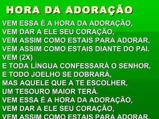 HORA DA ADORAÇÃOHORA DA ADORAÇÃO
VEM ESSA É A HORA DA ADORAÇÃO,VEM ESSA É A HORA DA ADORAÇÃO,
VEM DAR A ELE SEU CORAÇÃO,VEM DAR A ELE SEU CORAÇÃO,
VEM ASSIM COMO ESTAIS PARA ADORAR,VEM ASSIM COMO ESTAIS PARA ADORAR,
VEM ASSIM COMO ESTAIS DIANTE DO PAI.VEM ASSIM COMO ESTAIS DIANTE DO PAI.
VEM (2X)VEM (2X)
E TODA LÍNGUA CONFESSARÁ O SENHOR,E TODA LÍNGUA CONFESSARÁ O SENHOR,
E TODO JOELHO SE DOBRARÁ,E TODO JOELHO SE DOBRARÁ,
MAS AQUELE QUE A TE ESCOLHER,MAS AQUELE QUE A TE ESCOLHER,
UM TESOURO MAIOR TERÁ.UM TESOURO MAIOR TERÁ.
VEM ESSA É A HORA DA ADORAÇÃO,VEM ESSA É A HORA DA ADORAÇÃO,
VEM DAR A ELE SEU CORAÇÃO,VEM DAR A ELE SEU CORAÇÃO,
 