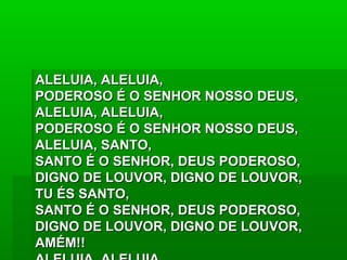 ALELUIA, ALELUIA,ALELUIA, ALELUIA,
PODEROSO É O SENHOR NOSSO DEUS,PODEROSO É O SENHOR NOSSO DEUS,
ALELUIA, ALELUIA,ALELUIA, ALELUIA,
PODEROSO É O SENHOR NOSSO DEUS,PODEROSO É O SENHOR NOSSO DEUS,
ALELUIA, SANTO,ALELUIA, SANTO,
SANTO É O SENHOR, DEUS PODEROSO,SANTO É O SENHOR, DEUS PODEROSO,
DIGNO DE LOUVOR, DIGNO DE LOUVOR,DIGNO DE LOUVOR, DIGNO DE LOUVOR,
TU ÉS SANTO,TU ÉS SANTO,
SANTO É O SENHOR, DEUS PODEROSO,SANTO É O SENHOR, DEUS PODEROSO,
DIGNO DE LOUVOR, DIGNO DE LOUVOR,DIGNO DE LOUVOR, DIGNO DE LOUVOR,
AMÉM!!AMÉM!!
 
