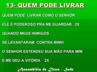 13- QUEM PODE LIVRAR13- QUEM PODE LIVRAR
QUEM PODE LIVRAR COMO O SENHORQUEM PODE LIVRAR COMO O SENHOR
ELE É PODEROSO PRA ME GUARDAR 2XELE É PODEROSO PRA ME GUARDAR 2X
QUANDO MEUS INIMIGOSQUANDO MEUS INIMIGOS
SE LEVANTARAM CONTRA MIMHSE LEVANTARAM CONTRA MIMH
O SENHOR ESTENDEU SUA MÃO PARA MIMO SENHOR ESTENDEU SUA MÃO PARA MIM
E ME DEU A VITÓRIA 2XE ME DEU A VITÓRIA 2X
Assembléia de Deus - Sede
 