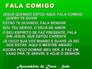 FALA COMIGOFALA COMIGO
JESUS QUERIDO ESTOU AQUI, FALA COMIGOJESUS QUERIDO ESTOU AQUI, FALA COMIGO
QUERO TE OUVIRQUERO TE OUVIR
ESTÃO TE OUVINDO, FALA SENHORESTÃO TE OUVINDO, FALA SENHOR
SOU TEU SERVO, O DEUS DE AMORSOU TEU SERVO, O DEUS DE AMOR
O SEU ESPIRITO SE FAZ PRESENTE, FALAO SEU ESPIRITO SE FAZ PRESENTE, FALA
SIM JESUS, QUE ESTOU CARENTESIM JESUS, QUE ESTOU CARENTE
JÁ OUÇO SUA VOZ MANSO E SUAVE JÁ SEIJÁ OUÇO SUA VOZ MANSO E SUAVE JÁ SEI
QUE ESTÁS AQUI O MESTRE AMADOQUE ESTÁS AQUI O MESTRE AMADO
AGORA PEÇO DOMINE MEU SER, E FAZ UMAGORA PEÇO DOMINE MEU SER, E FAZ UM
VASO PRA TE SERVIR, E HOJE Ó SENHORVASO PRA TE SERVIR, E HOJE Ó SENHOR
Assembléia de Deus - Sede
 