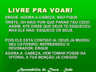 LIVRE PRA VOAR!LIVRE PRA VOAR!
ERGUE AGORA A CABEÇA, NÃO FIQUEERGUE AGORA A CABEÇA, NÃO FIQUE
TRISTE, OH NÃO! POR QUE PARAR TÃO CEDOTRISTE, OH NÃO! POR QUE PARAR TÃO CEDO
ASSIM, ATÉ DISSE QUE DEUS TE ESQUECEU,ASSIM, ATÉ DISSE QUE DEUS TE ESQUECEU,
MAS ELE NÃO ESQUECE OS SEUS.MAS ELE NÃO ESQUECE OS SEUS.
POIS ELE ESTÁ CONTIGO AÍ, DEUS JÁ MUDOUPOIS ELE ESTÁ CONTIGO AÍ, DEUS JÁ MUDOU
SEU CATIVEIRO, REPREENDEU OSEU CATIVEIRO, REPREENDEU O
DEVORADOR, ERGUEDEVORADOR, ERGUE
AGORA A CABEÇA, VEM TOMAR POSSE DAAGORA A CABEÇA, VEM TOMAR POSSE DA
VITÓRIA, A TUA BENÇÃO JÁ CHEGOUVITÓRIA, A TUA BENÇÃO JÁ CHEGOU
Assembléia de Deus - Sede
 