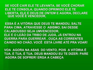 SE VOCÊ CAIR ELE TE LEVANTA, SE VOCÊ CHORARSE VOCÊ CAIR ELE TE LEVANTA, SE VOCÊ CHORAR
ELE TE CONSOLA, QUANDO OPRIMIDO ELE TEELE TE CONSOLA, QUANDO OPRIMIDO ELE TE
LIBERTA, ELE É DEUS DE ONTEM E AGORA, DECLARELIBERTA, ELE É DEUS DE ONTEM E AGORA, DECLARE
QUE VOCÊ É VENCEDOR,QUE VOCÊ É VENCEDOR,
ESSA É A VITÓRIA QUE DEUS TE MANDOU, SALTEESSA É A VITÓRIA QUE DEUS TE MANDOU, SALTE
PARA CIMA, ATRAVESSE O ABISMO, SAI DESSEPARA CIMA, ATRAVESSE O ABISMO, SAI DESSE
CALABOUSSO SEJA UMVENCEDOR,CALABOUSSO SEJA UMVENCEDOR,
ELE É O LEÃO DA TRIBO DE JUDÁ, JÁ ENTROU NAELE É O LEÃO DA TRIBO DE JUDÁ, JÁ ENTROU NA
GUERRA PARA GUERREAR , OUÇA AS CORRENTESGUERRA PARA GUERREAR , OUÇA AS CORRENTES
CAINDO NO CHÃO, VOCÊ ESTÁ LIVRE ATÉ PRA VOAR!CAINDO NO CHÃO, VOCÊ ESTÁ LIVRE ATÉ PRA VOAR!
VOA AGORA NA ASAS DO VENTO, POIS A VITÓRIA ÉVOA AGORA NA ASAS DO VENTO, POIS A VITÓRIA É
TUA, É TUA, É TUA. DEUS MANDOU EU TE DIZER: PARETUA, É TUA, É TUA. DEUS MANDOU EU TE DIZER: PARE
AGORA DE SOFRER! ERGA A CABEÇAAGORA DE SOFRER! ERGA A CABEÇA
 