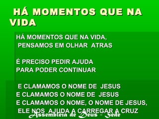 HÁ MOMENTOS QUE NAHÁ MOMENTOS QUE NA
VIDAVIDA
HÁ MOMENTOS QUE NA VIDA,HÁ MOMENTOS QUE NA VIDA,
PENSAMOS EM OLHAR ATRASPENSAMOS EM OLHAR ATRAS
É PRECISO PEDIR AJUDAÉ PRECISO PEDIR AJUDA
PARA PODER CONTINUARPARA PODER CONTINUAR
E CLAMAMOS O NOME DE JESUSE CLAMAMOS O NOME DE JESUS
E CLAMAMOS O NOME DE JESUSE CLAMAMOS O NOME DE JESUS
E CLAMAMOS O NOME, O NOME DE JESUS,E CLAMAMOS O NOME, O NOME DE JESUS,
ELE NOS AJUDA A CARREGAR A CRUZELE NOS AJUDA A CARREGAR A CRUZ
Assembléia de Deus - Sede
 