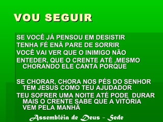VOU SEGUIRVOU SEGUIR
SE VOCÊ JÁ PENSOU EM DESISTIRSE VOCÊ JÁ PENSOU EM DESISTIR
TENHA FÉ ENÃ PARE DE SORRIRTENHA FÉ ENÃ PARE DE SORRIR
VOCÊ VAI VER QUE O INIMIGO NÃOVOCÊ VAI VER QUE O INIMIGO NÃO
ENTEDER, QUE O CRENTE ATÉ ,MESMOENTEDER, QUE O CRENTE ATÉ ,MESMO
CHORANDO ELE CANTA PORQUECHORANDO ELE CANTA PORQUE
SE CHORAR, CHORA NOS PÉS DO SENHORSE CHORAR, CHORA NOS PÉS DO SENHOR
TEM JESUS COMO TEU AJUDADORTEM JESUS COMO TEU AJUDADOR
TEU SOFRER UMA NOITE ATÉ PODE DURARTEU SOFRER UMA NOITE ATÉ PODE DURAR
MAIS O CRENTE SABE QUE A VITÓRIAMAIS O CRENTE SABE QUE A VITÓRIA
VEM PELA MANHÃVEM PELA MANHÃ
Assembléia de Deus - Sede
 