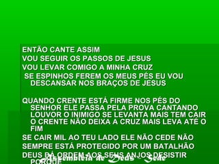 ENTÃO CANTE ASSIMENTÃO CANTE ASSIM
VOU SEGUIR OS PASSOS DE JESUSVOU SEGUIR OS PASSOS DE JESUS
VOU LEVAR COMIGO A MINHA CRUZVOU LEVAR COMIGO A MINHA CRUZ
SE ESPINHOS FEREM OS MEUS PÉS EU VOUSE ESPINHOS FEREM OS MEUS PÉS EU VOU
DESCANSAR NOS BRAÇOS DE JESUSDESCANSAR NOS BRAÇOS DE JESUS
QUANDO CRENTE ESTÁ FIRME NOS PÉS DOQUANDO CRENTE ESTÁ FIRME NOS PÉS DO
SENHOR ELE PASSA PELA PROVA CANTANDOSENHOR ELE PASSA PELA PROVA CANTANDO
LOUVOR O INIMIGO SE LEVANTA MAIS TEM CAIRLOUVOR O INIMIGO SE LEVANTA MAIS TEM CAIR
O CRENTE NÃO DEIXA A CRUZ MAIS LEVA ATÉ OO CRENTE NÃO DEIXA A CRUZ MAIS LEVA ATÉ O
FIMFIM
SE CAIR MIL AO TEU LADO ELE NÃO CEDE NÃOSE CAIR MIL AO TEU LADO ELE NÃO CEDE NÃO
SEMPRE ESTÁ PROTEGIDO POR UM BATALHÃOSEMPRE ESTÁ PROTEGIDO POR UM BATALHÃO
DEUS DÁ ORDEM AOS SEUS ANJOS DESISTIRDEUS DÁ ORDEM AOS SEUS ANJOS DESISTIRAssembléia de Deus - Sede
 