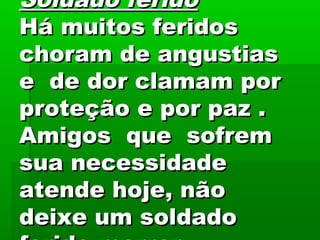 Soldado feridoSoldado ferido
Há muitos feridosHá muitos feridos
choram de angustiaschoram de angustias
e de dor clamam pore de dor clamam por
proteção e por paz .proteção e por paz .
Amigos que sofremAmigos que sofrem
sua necessidadesua necessidade
atende hoje, nãoatende hoje, não
deixe um soldadodeixe um soldado
 