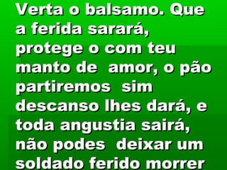 Verta o balsamo. QueVerta o balsamo. Que
a ferida sarará,a ferida sarará,
protege o com teuprotege o com teu
manto de amor, o pãomanto de amor, o pão
partiremos simpartiremos sim
descanso lhes dará, edescanso lhes dará, e
toda angustia sairá,toda angustia sairá,
não podes deixar umnão podes deixar um
soldado ferido morrersoldado ferido morrer
 