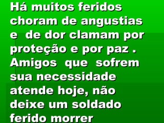 Há muitos feridosHá muitos feridos
choram de angustiaschoram de angustias
e de dor clamam pore de dor clamam por
proteção e por paz .proteção e por paz .
Amigos que sofremAmigos que sofrem
sua necessidadesua necessidade
atende hoje, nãoatende hoje, não
deixe um soldadodeixe um soldado
ferido morrerferido morrer
 