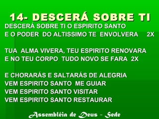 14- DESCERÁ SOBRE TI14- DESCERÁ SOBRE TI
DESCERÁ SOBRE TI O ESPIRITO SANTODESCERÁ SOBRE TI O ESPIRITO SANTO
E O PODER DO ALTISSIMO TE ENVOLVERA 2XE O PODER DO ALTISSIMO TE ENVOLVERA 2X
TUA ALMA VIVERA, TEU ESPIRITO RENOVARATUA ALMA VIVERA, TEU ESPIRITO RENOVARA
E NO TEU CORPO TUDO NOVO SE FARA 2XE NO TEU CORPO TUDO NOVO SE FARA 2X
E CHORARÁS E SALTARÁS DE ALEGRIAE CHORARÁS E SALTARÁS DE ALEGRIA
VEM ESPIRITO SANTO ME GUIARVEM ESPIRITO SANTO ME GUIAR
VEM ESPIRITO SANTO VISITARVEM ESPIRITO SANTO VISITAR
VEM ESPIRITO SANTO RESTAURARVEM ESPIRITO SANTO RESTAURAR
Assembléia de Deus - Sede
 