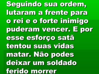 Seguindo sua ordem,Seguindo sua ordem,
lutaram a frente paralutaram a frente para
o rei e o forte inimigoo rei e o forte inimigo
puderam vencer. E porpuderam vencer. E por
esse esforço satãesse esforço satã
tentou suas vidastentou suas vidas
matar. Não podesmatar. Não podes
deixar um soldadodeixar um soldado
ferido morrerferido morrer
 