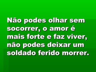 Não podes olhar semNão podes olhar sem
socorrer, o amor ésocorrer, o amor é
mais forte e faz viver,mais forte e faz viver,
não podes deixar umnão podes deixar um
soldado ferido morrer.soldado ferido morrer.
 