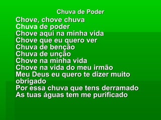 Chuva de PoderChuva de Poder
Chove, chove chuvaChove, chove chuva
Chuva de poderde poder
Chove aqui na minha vidaChove aqui na minha vida
Chove que eu quero verChove que eu quero ver
Chuva de bençãoChuva de benção
Chuva de unçãoChuva de unção
Chove na minha vidaChove na minha vida
Chove na vida do meu irmãoChove na vida do meu irmão
Meu Deus eu quero te dizer muitoMeu Deus eu quero te dizer muito
obrigadoobrigado
Por essa chuva que tens derramadoPor essa chuva que tens derramado
As tuas águas tem me purificadoAs tuas águas tem me purificado
 