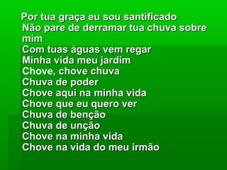 Por tua graça eu sou santificadoPor tua graça eu sou santificado
Não pare de derramar tua chuva sobreNão pare de derramar tua chuva sobre
mimmim
Com tuas águas vem regarCom tuas águas vem regar
Minha vida meu jardimMinha vida meu jardim
Chove, chove chuva, chove chuva
Chuva de poderChuva de poder
Chove aqui na minha vidaChove aqui na minha vida
Chove que eu quero verChove que eu quero ver
Chuva de bençãoChuva de benção
Chuva de unçãoChuva de unção
Chove na minha vidaChove na minha vida
Chove na vida do meu irmãoChove na vida do meu irmão
 